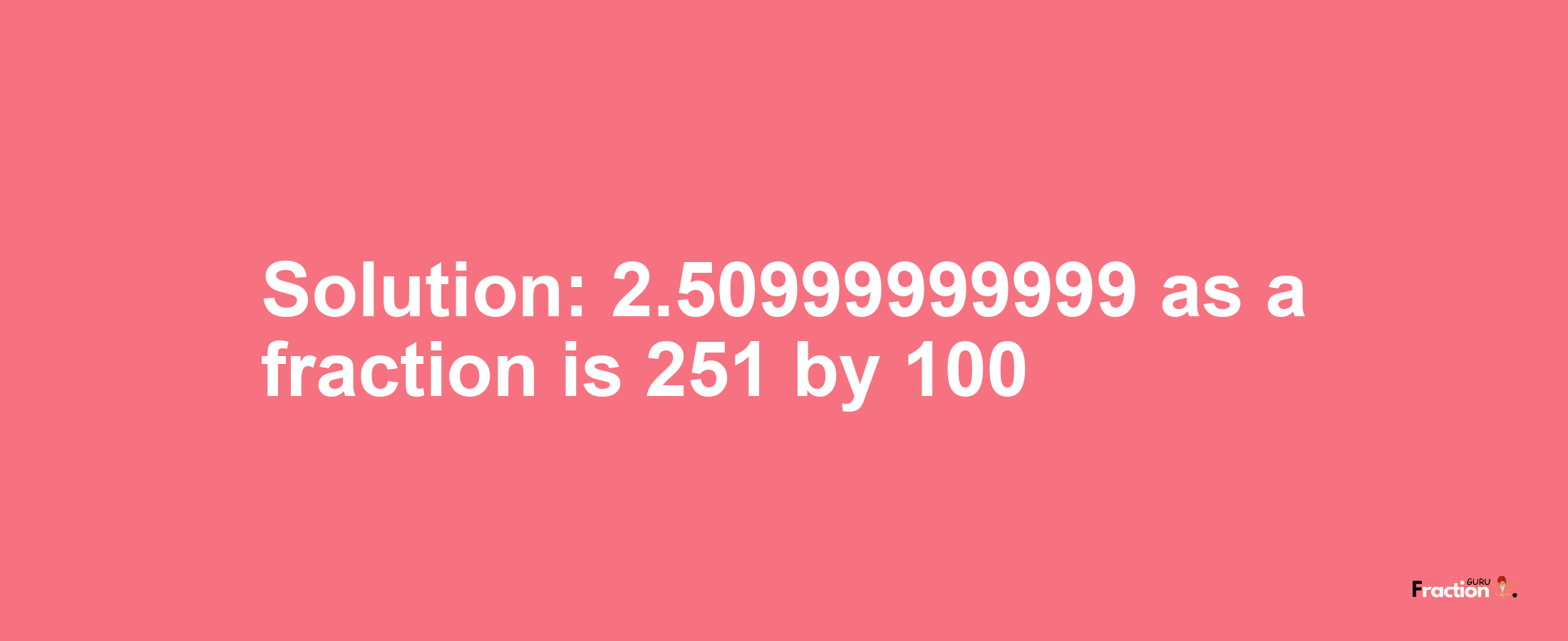 Solution:2.50999999999 as a fraction is 251/100
